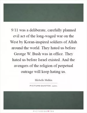 9/11 was a deliberate, carefully planned evil act of the long-waged war on the West by Koran-inspired soldiers of Allah around the world. They hated us before George W. Bush was in office. They hated us before Israel existed. And the avengers of the religion of perpetual outrage will keep hating us Picture Quote #1