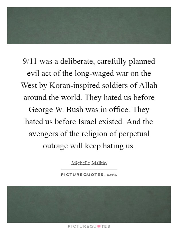 9/11 was a deliberate, carefully planned evil act of the long-waged war on the West by Koran-inspired soldiers of Allah around the world. They hated us before George W. Bush was in office. They hated us before Israel existed. And the avengers of the religion of perpetual outrage will keep hating us. Picture Quote #1