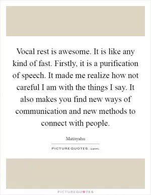 Vocal rest is awesome. It is like any kind of fast. Firstly, it is a purification of speech. It made me realize how not careful I am with the things I say. It also makes you find new ways of communication and new methods to connect with people Picture Quote #1