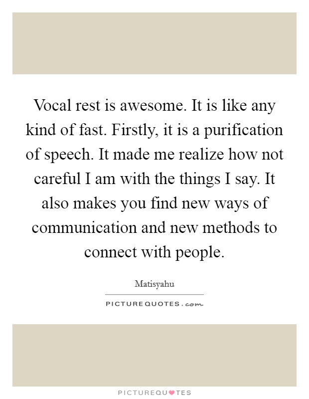 Vocal rest is awesome. It is like any kind of fast. Firstly, it is a purification of speech. It made me realize how not careful I am with the things I say. It also makes you find new ways of communication and new methods to connect with people. Picture Quote #1