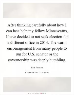 After thinking carefully about how I can best help my fellow Minnesotans, I have decided to not seek election for a different office in 2014. The warm encouragement from many people to run for U.S. senator or the governorship was deeply humbling Picture Quote #1