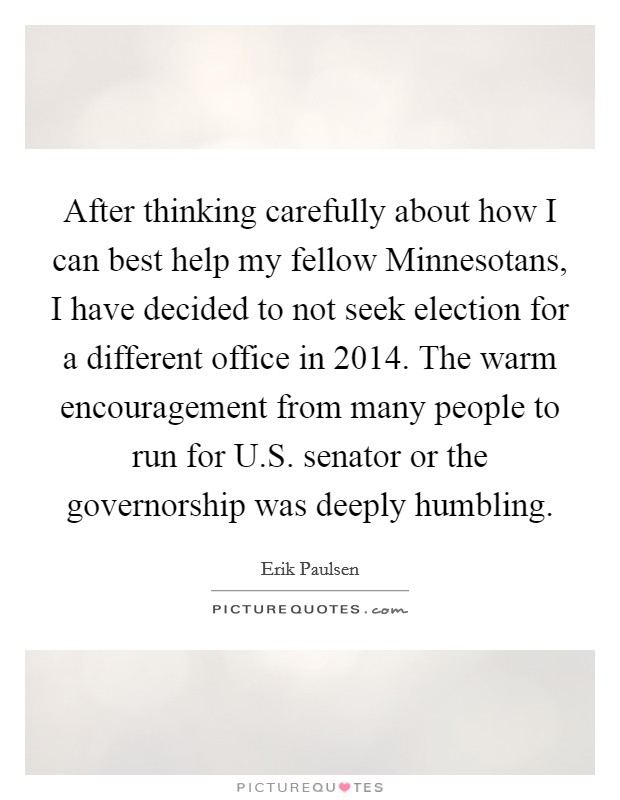 After thinking carefully about how I can best help my fellow Minnesotans, I have decided to not seek election for a different office in 2014. The warm encouragement from many people to run for U.S. senator or the governorship was deeply humbling. Picture Quote #1
