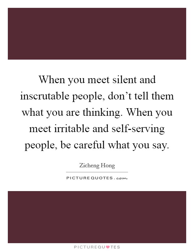 When you meet silent and inscrutable people, don't tell them what you are thinking. When you meet irritable and self-serving people, be careful what you say. Picture Quote #1