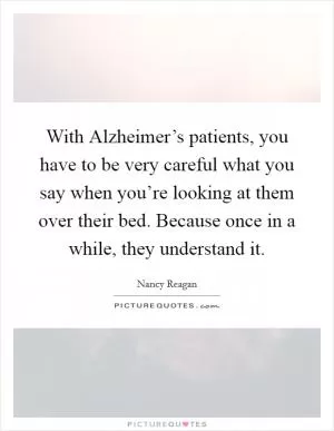 With Alzheimer’s patients, you have to be very careful what you say when you’re looking at them over their bed. Because once in a while, they understand it Picture Quote #1