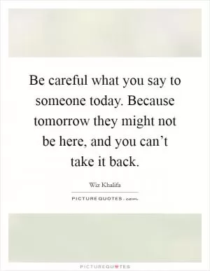 Be careful what you say to someone today. Because tomorrow they might not be here, and you can’t take it back Picture Quote #1