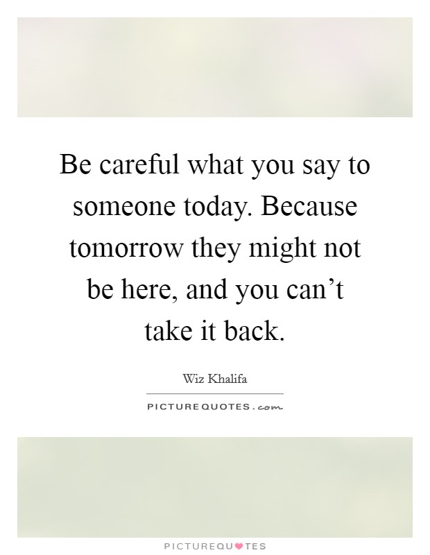 Be careful what you say to someone today. Because tomorrow they might not be here, and you can't take it back. Picture Quote #1