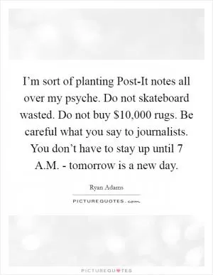 I’m sort of planting Post-It notes all over my psyche. Do not skateboard wasted. Do not buy $10,000 rugs. Be careful what you say to journalists. You don’t have to stay up until 7 A.M. - tomorrow is a new day Picture Quote #1