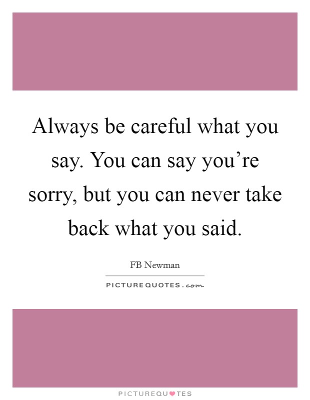 Always be careful what you say. You can say you're sorry, but you can never take back what you said. Picture Quote #1