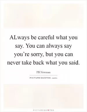 ALways be careful what you say. You can always say you’re sorry, but you can never take back what you said Picture Quote #1