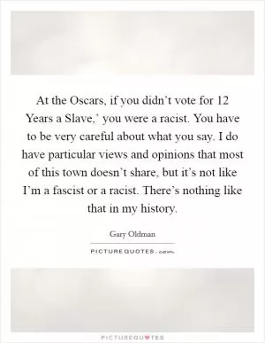At the Oscars, if you didn’t vote for  12 Years a Slave,’ you were a racist. You have to be very careful about what you say. I do have particular views and opinions that most of this town doesn’t share, but it’s not like I’m a fascist or a racist. There’s nothing like that in my history Picture Quote #1