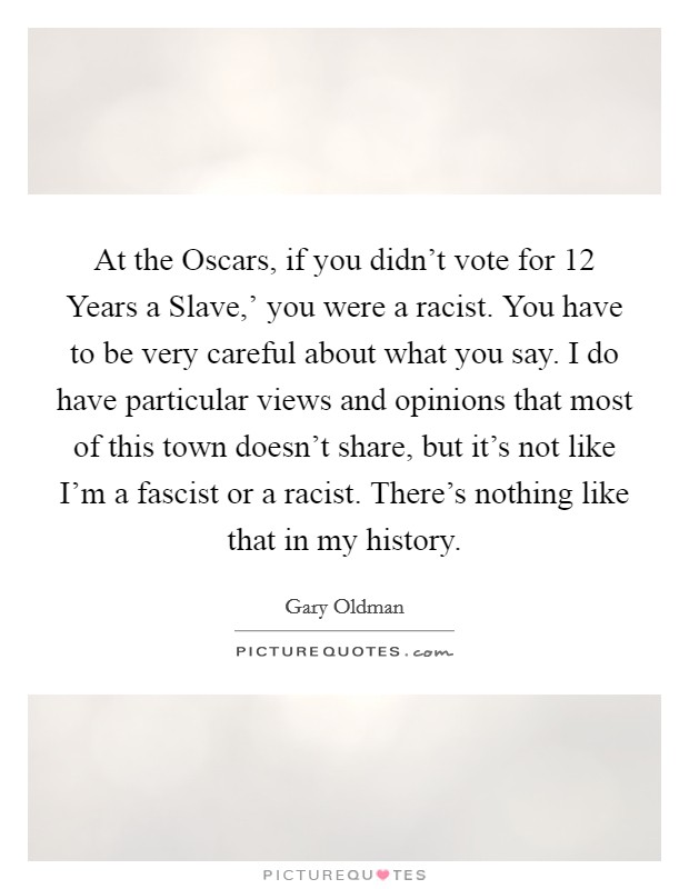 At the Oscars, if you didn't vote for  12 Years a Slave,' you were a racist. You have to be very careful about what you say. I do have particular views and opinions that most of this town doesn't share, but it's not like I'm a fascist or a racist. There's nothing like that in my history. Picture Quote #1
