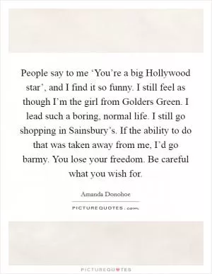People say to me ‘You’re a big Hollywood star’, and I find it so funny. I still feel as though I’m the girl from Golders Green. I lead such a boring, normal life. I still go shopping in Sainsbury’s. If the ability to do that was taken away from me, I’d go barmy. You lose your freedom. Be careful what you wish for Picture Quote #1