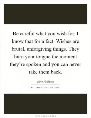 Be careful what you wish for. I know that for a fact. Wishes are brutal, unforgiving things. They burn your tongue the moment they’re spoken and you can never take them back Picture Quote #1