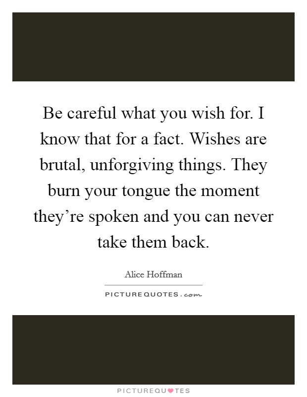 Be careful what you wish for. I know that for a fact. Wishes are brutal, unforgiving things. They burn your tongue the moment they're spoken and you can never take them back. Picture Quote #1