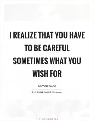 I realize that you have to be careful sometimes what you wish for Picture Quote #1
