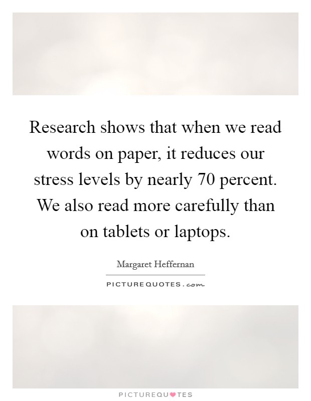 Research shows that when we read words on paper, it reduces our stress levels by nearly 70 percent. We also read more carefully than on tablets or laptops. Picture Quote #1