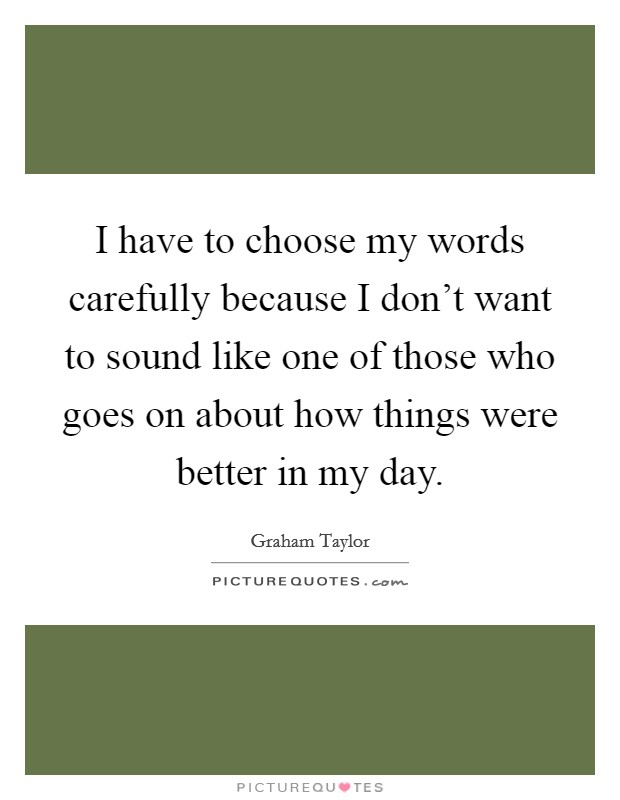 I have to choose my words carefully because I don't want to sound like one of those who goes on about how things were better in my day. Picture Quote #1