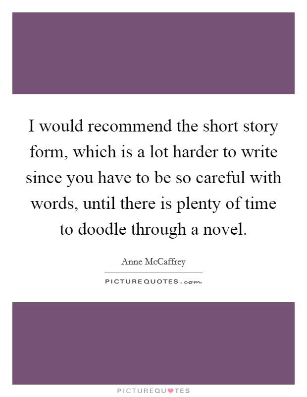 I would recommend the short story form, which is a lot harder to write since you have to be so careful with words, until there is plenty of time to doodle through a novel. Picture Quote #1
