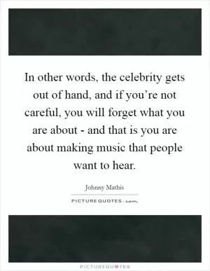 In other words, the celebrity gets out of hand, and if you’re not careful, you will forget what you are about - and that is you are about making music that people want to hear Picture Quote #1