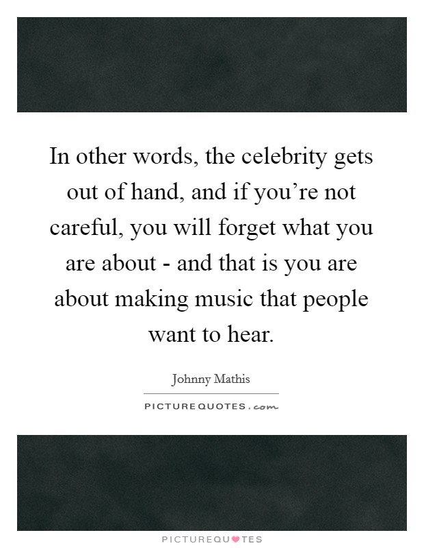 In other words, the celebrity gets out of hand, and if you're not careful, you will forget what you are about - and that is you are about making music that people want to hear. Picture Quote #1