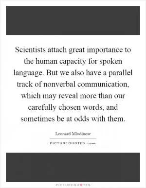 Scientists attach great importance to the human capacity for spoken language. But we also have a parallel track of nonverbal communication, which may reveal more than our carefully chosen words, and sometimes be at odds with them Picture Quote #1