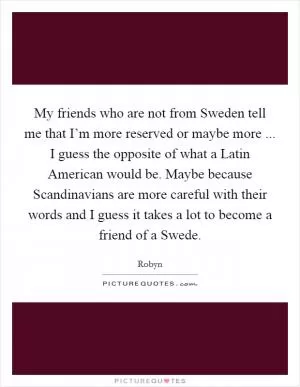 My friends who are not from Sweden tell me that I’m more reserved or maybe more ... I guess the opposite of what a Latin American would be. Maybe because Scandinavians are more careful with their words and I guess it takes a lot to become a friend of a Swede Picture Quote #1