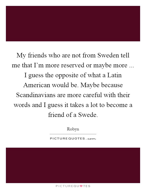 My friends who are not from Sweden tell me that I'm more reserved or maybe more ... I guess the opposite of what a Latin American would be. Maybe because Scandinavians are more careful with their words and I guess it takes a lot to become a friend of a Swede. Picture Quote #1