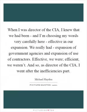 When I was director of the CIA, I knew that we had been - and I’m choosing my words very carefully here - effective in our expansion. We really had - expansion of government agencies and expansion of use of contractors. Effective, we were; efficient, we weren’t. And so, as director of the CIA, I went after the inefficiencies part Picture Quote #1