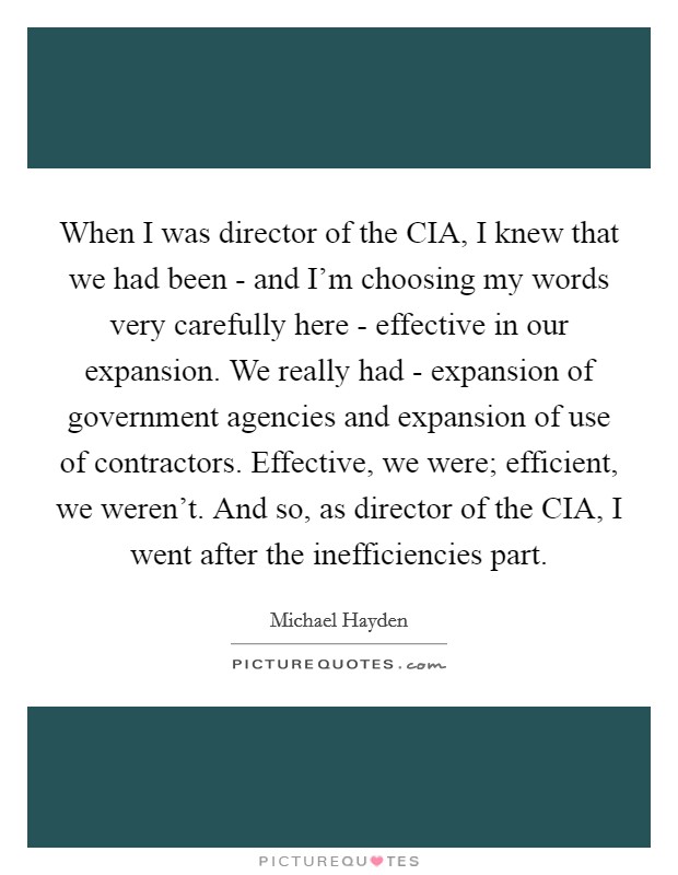 When I was director of the CIA, I knew that we had been - and I'm choosing my words very carefully here - effective in our expansion. We really had - expansion of government agencies and expansion of use of contractors. Effective, we were; efficient, we weren't. And so, as director of the CIA, I went after the inefficiencies part. Picture Quote #1