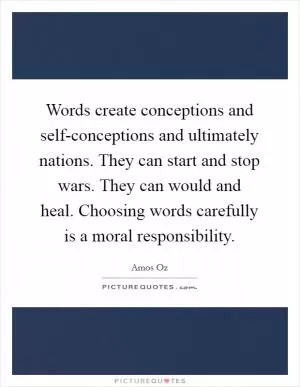 Words create conceptions and self-conceptions and ultimately nations. They can start and stop wars. They can would and heal. Choosing words carefully is a moral responsibility Picture Quote #1