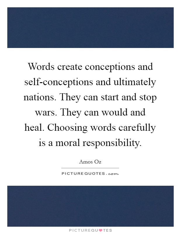 Words create conceptions and self-conceptions and ultimately nations. They can start and stop wars. They can would and heal. Choosing words carefully is a moral responsibility. Picture Quote #1