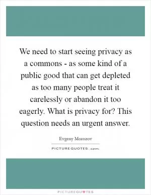 We need to start seeing privacy as a commons - as some kind of a public good that can get depleted as too many people treat it carelessly or abandon it too eagerly. What is privacy for? This question needs an urgent answer Picture Quote #1