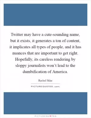 Twitter may have a cute-sounding name, but it exists, it generates a ton of content, it implicates all types of people, and it has nuances that are important to get right. Hopefully, its careless rendering by sloppy journalists won’t lead to the dumbification of America Picture Quote #1