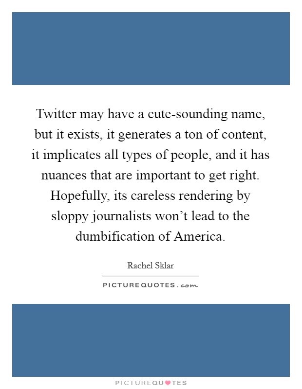 Twitter may have a cute-sounding name, but it exists, it generates a ton of content, it implicates all types of people, and it has nuances that are important to get right. Hopefully, its careless rendering by sloppy journalists won't lead to the dumbification of America. Picture Quote #1