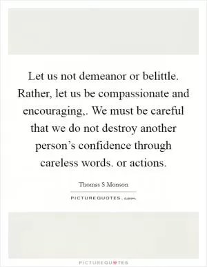 Let us not demeanor or belittle. Rather, let us be compassionate and encouraging,. We must be careful that we do not destroy another person’s confidence through careless words. or actions Picture Quote #1
