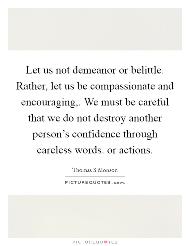Let us not demeanor or belittle. Rather, let us be compassionate and encouraging,. We must be careful that we do not destroy another person's confidence through careless words. or actions. Picture Quote #1