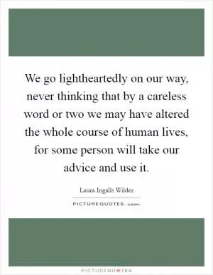 We go lightheartedly on our way, never thinking that by a careless word or two we may have altered the whole course of human lives, for some person will take our advice and use it Picture Quote #1