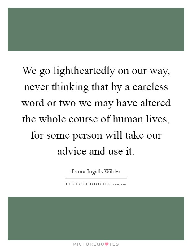 We go lightheartedly on our way, never thinking that by a careless word or two we may have altered the whole course of human lives, for some person will take our advice and use it. Picture Quote #1
