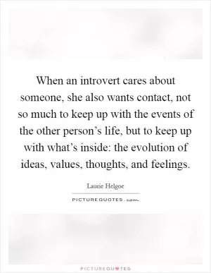 When an introvert cares about someone, she also wants contact, not so much to keep up with the events of the other person’s life, but to keep up with what’s inside: the evolution of ideas, values, thoughts, and feelings Picture Quote #1