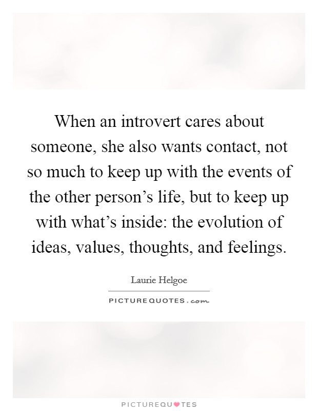 When an introvert cares about someone, she also wants contact, not so much to keep up with the events of the other person's life, but to keep up with what's inside: the evolution of ideas, values, thoughts, and feelings. Picture Quote #1