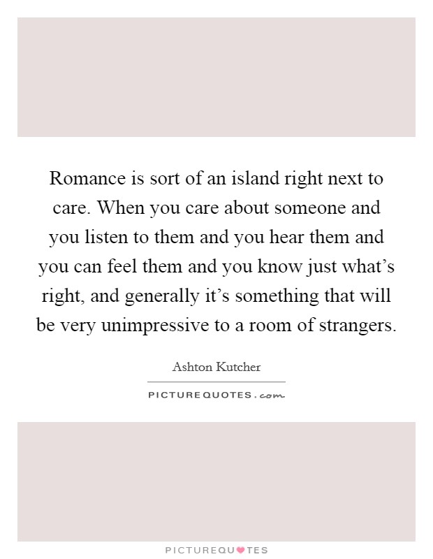 Romance is sort of an island right next to care. When you care about someone and you listen to them and you hear them and you can feel them and you know just what's right, and generally it's something that will be very unimpressive to a room of strangers. Picture Quote #1