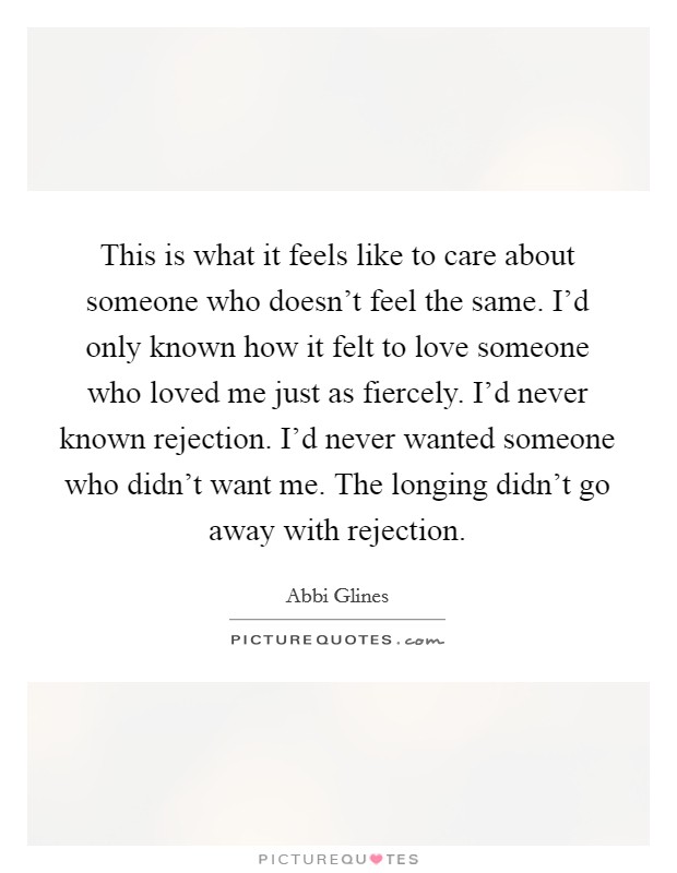 This is what it feels like to care about someone who doesn't feel the same. I'd only known how it felt to love someone who loved me just as fiercely. I'd never known rejection. I'd never wanted someone who didn't want me. The longing didn't go away with rejection. Picture Quote #1