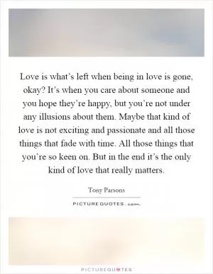 Love is what’s left when being in love is gone, okay? It’s when you care about someone and you hope they’re happy, but you’re not under any illusions about them. Maybe that kind of love is not exciting and passionate and all those things that fade with time. All those things that you’re so keen on. But in the end it’s the only kind of love that really matters Picture Quote #1