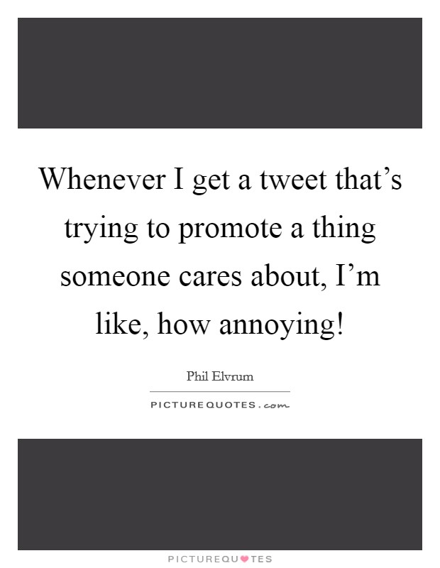 Whenever I get a tweet that's trying to promote a thing someone cares about, I'm like, how annoying! Picture Quote #1
