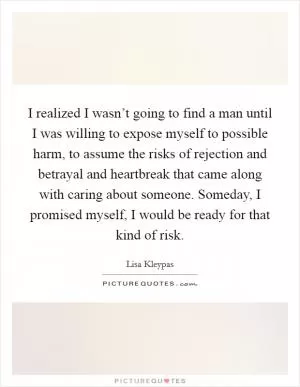 I realized I wasn’t going to find a man until I was willing to expose myself to possible harm, to assume the risks of rejection and betrayal and heartbreak that came along with caring about someone. Someday, I promised myself, I would be ready for that kind of risk Picture Quote #1