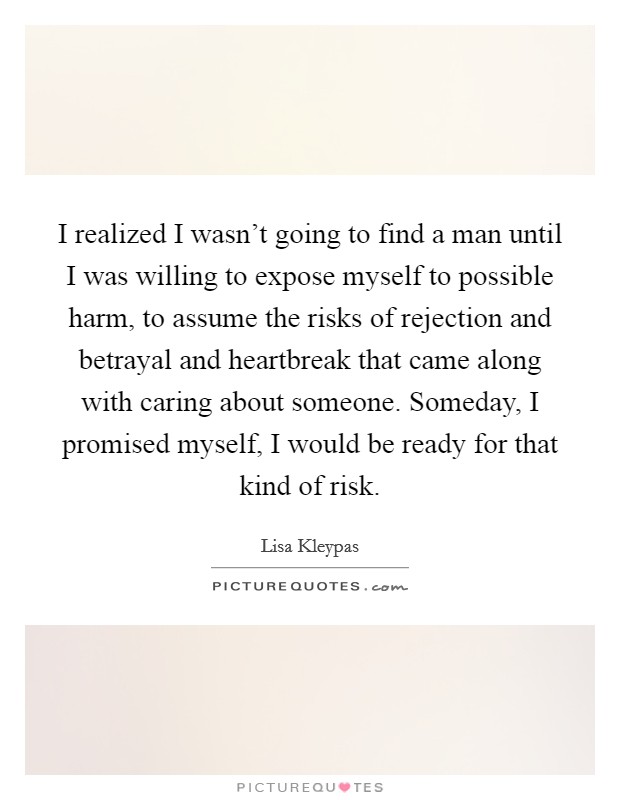I realized I wasn't going to find a man until I was willing to expose myself to possible harm, to assume the risks of rejection and betrayal and heartbreak that came along with caring about someone. Someday, I promised myself, I would be ready for that kind of risk. Picture Quote #1