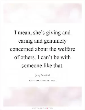 I mean, she’s giving and caring and genuinely concerned about the welfare of others. I can’t be with someone like that Picture Quote #1