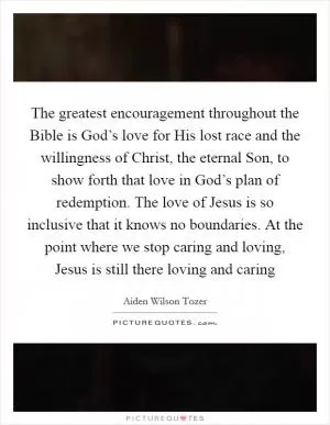 The greatest encouragement throughout the Bible is God’s love for His lost race and the willingness of Christ, the eternal Son, to show forth that love in God’s plan of redemption. The love of Jesus is so inclusive that it knows no boundaries. At the point where we stop caring and loving, Jesus is still there loving and caring Picture Quote #1