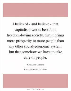 I believed - and believe - that capitalism works best for a freedom-loving society, that it brings more prosperity to more people than any other social-economic system, but that somehow we have to take care of people Picture Quote #1