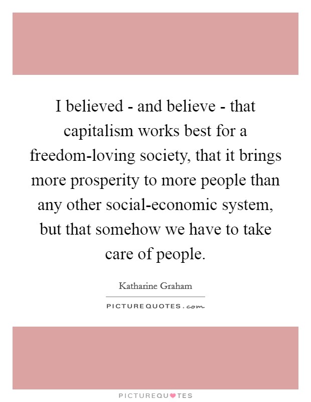 I believed - and believe - that capitalism works best for a freedom-loving society, that it brings more prosperity to more people than any other social-economic system, but that somehow we have to take care of people. Picture Quote #1